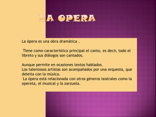 La ópera es una obra dramática .
Tiene como característica principal el canto, es decir, todo el
libreto y sus diálogos son cantados.
Aunque permite en ocasiones textos hablados.
Los talentosos artistas son acompañados por una orquesta, que
deleita con la música.
La ópera está relacionada con otros géneros teatrales como la
opereta, el musical y la zarzuela.

 