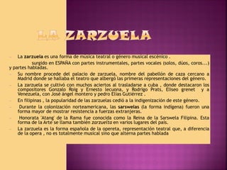 La zarzuela es una forma de música teatral o género musical escénico .
surgido en ESPAÑA con partes instrumentales, partes vocales (solos, dúos, coros...)
y partes habladas.
—
Su nombre procede del palacio de zarzuela, nombre del pabellón de caza cercano a
Madrid donde se hallaba el teatro que albergó las primeras representaciones del género.
—
La zarzuela se cultivó con muchos aciertos al trasladarse a cuba , donde destacaron los
compositores Gonzalo Roig y Ernesto lecuona, y Rodrigo Prats, Eliseo grenet y a
Venezuela, con José ángel montero y pedro Elías Gutiérrez .
—
En filipinas , la popularidad de las zarzuelas cedió a la indigenización de este género.
—
Durante la colonización norteamericana, las sarswelas (la forma indígena) fueron una
forma mayor de mostrar resistencia a fuerzas extranjeras.
—
Honorata 'Atang' de la Rama fue conocida como la Reina de la Sarswela Filipina. Esta
forma de la Arte se llama también zarzuelta en varios lugares del país.
—
La zarzuela es la forma española de la opereta, representación teatral que, a diferencia
de la opera , no es totalmente musical sino que alterna partes hablada
—

 