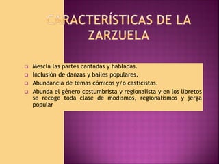 






Mescla las partes cantadas y habladas.
Inclusión de danzas y bailes populares.
Abundancia de temas cómicos y/o casticistas.
Abunda el género costumbrista y regionalista y en los libretos
se recoge toda clase de modismos, regionalismos y jerga
popular

 