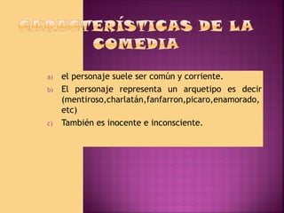 a)
b)

c)

el personaje suele ser común y corriente.
El personaje representa un arquetipo es decir
(mentiroso,charlatán,fanfarron,picaro,enamorado,
etc)
También es inocente e inconsciente.

 