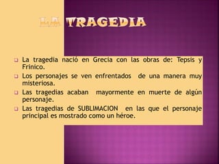 





La tragedia nació en Grecia con las obras de: Tepsis y
Frinico.
Los personajes se ven enfrentados de una manera muy
misteriosa.
Las tragedias acaban mayormente en muerte de algún
personaje.
Las tragedias de SUBLIMACION en las que el personaje
principal es mostrado como un héroe.

 