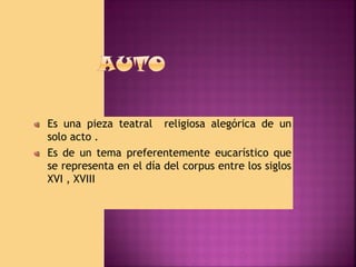 Es una pieza teatral religiosa alegórica de un
solo acto .
Es de un tema preferentemente eucarístico que
se representa en el día del corpus entre los siglos
XVI , XVIII

 