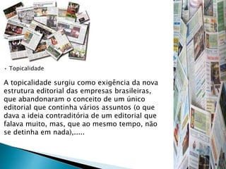• Topicalidade
A topicalidade surgiu como exigência da nova
estrutura editorial das empresas brasileiras,
que abandonaram o conceito de um único
editorial que continha vários assuntos (o que
dava a ideia contraditória de um editorial que
falava muito, mas, que ao mesmo tempo, não
se detinha em nada),.....
 