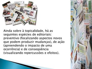 Ainda sobre à topicalidade, há as
seguintes espécies de editoriais:
preventivo (focalizando aspectos novos
que podem produzir mudanças), de ação
(apreendendo o impacto de uma
ocorrência) e de conseqüência
(visualizando repercussões e efeitos).
 