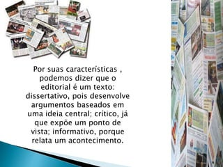 Por suas características ,
podemos dizer que o
editorial é um texto:
dissertativo, pois desenvolve
argumentos baseados em
uma ideia central; crítico, já
que expõe um ponto de
vista; informativo, porque
relata um acontecimento.
 