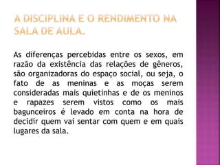 As diferenças percebidas entre os sexos, em
razão da existência das relações de gêneros,
são organizadoras do espaço social, ou seja, o
fato de as meninas e as moças serem
consideradas mais quietinhas e de os meninos
e rapazes serem vistos como os mais
bagunceiros é levado em conta na hora de
decidir quem vai sentar com quem e em quais
lugares da sala.
 