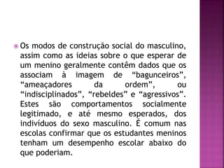  Os modos de construção social do masculino,
assim como as ideias sobre o que esperar de
um menino geralmente contêm dados que os
associam à imagem de “bagunceiros”,
“ameaçadores da ordem”, ou
“indisciplinados”, “rebeldes” e “agressivos”.
Estes são comportamentos socialmente
legitimado, e até mesmo esperados, dos
indivíduos do sexo masculino. É comum nas
escolas confirmar que os estudantes meninos
tenham um desempenho escolar abaixo do
que poderiam.
 