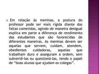  Em relação às meninas, a postura do
professor pode ser mais rígida diante das
faltas cometidas, agindo de maneira desigual
explica em parte a diferença de rendimento
das estudantes que são favorecidas de
diferentes maneiras. As meninas devem ser
aquelas que servem, cuidam, atendem,
obedientes cuidadoras, aquelas que
trabalham duro e asseguram a ordem, sem
subvertê-las ou questioná-las, tendo o papel
de “boas alunas que ajudam os colegas”.
 
