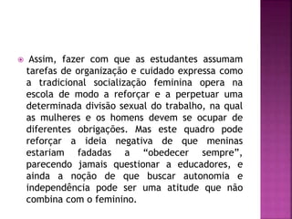  Assim, fazer com que as estudantes assumam
tarefas de organização e cuidado expressa como
a tradicional socialização feminina opera na
escola de modo a reforçar e a perpetuar uma
determinada divisão sexual do trabalho, na qual
as mulheres e os homens devem se ocupar de
diferentes obrigações. Mas este quadro pode
reforçar a ideia negativa de que meninas
estariam fadadas a “obedecer sempre”,
parecendo jamais questionar a educadores, e
ainda a noção de que buscar autonomia e
independência pode ser uma atitude que não
combina com o feminino.
 
