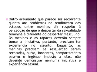  Outro argumento que parece ser recorrente
quanto aos problemas no rendimento dos
estudos entre meninas diz respeito à
percepção de que o despertar da sexualidade
feminina é diferente do despertar masculino.
Os meninos e os rapazes deverão sempre
tomar a iniciativa, portanto, precisam ter
experiência no assunto. Enquanto, as
meninas precisam se resguardar, serem
recatadas, puras, inocentes, comportamento
passivo e ingênuo imposto a elas, não
devendo demonstrar nenhuma iniciativa e
experiência sexual.
 