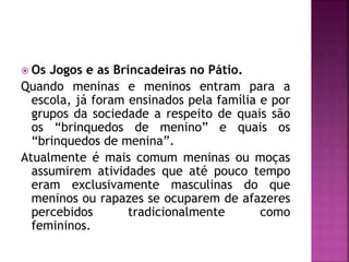  Os Jogos e as Brincadeiras no Pátio.
Quando meninas e meninos entram para a
escola, já foram ensinados pela família e por
grupos da sociedade a respeito de quais são
os “brinquedos de menino” e quais os
“brinquedos de menina”.
Atualmente é mais comum meninas ou moças
assumirem atividades que até pouco tempo
eram exclusivamente masculinas do que
meninos ou rapazes se ocuparem de afazeres
percebidos tradicionalmente como
femininos.
 