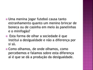  Uma menina jogar futebol causa tanto
estranhamento quanto um menino brincar de
boneca ou de casinha em meio às panelinhas
e o minifogão?
 Esta forma de olhar a sociedade é que
institui a desigualdade e não a diferença por
si só.
 Como olhamos, de onde olhamos, como
percebemos e falamos sobre esta diferença
aí é que se dá a produção da desigualdade.
 