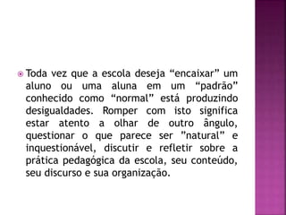  Toda vez que a escola deseja “encaixar” um
aluno ou uma aluna em um “padrão”
conhecido como “normal” está produzindo
desigualdades. Romper com isto significa
estar atento a olhar de outro ângulo,
questionar o que parece ser ”natural” e
inquestionável, discutir e refletir sobre a
prática pedagógica da escola, seu conteúdo,
seu discurso e sua organização.
 