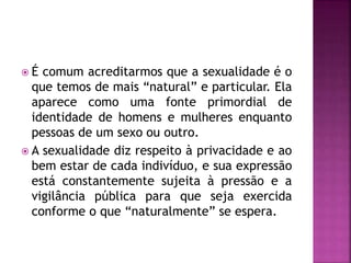  É comum acreditarmos que a sexualidade é o
que temos de mais “natural” e particular. Ela
aparece como uma fonte primordial de
identidade de homens e mulheres enquanto
pessoas de um sexo ou outro.
 A sexualidade diz respeito à privacidade e ao
bem estar de cada indivíduo, e sua expressão
está constantemente sujeita à pressão e a
vigilância pública para que seja exercida
conforme o que “naturalmente” se espera.
 