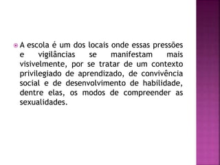  A escola é um dos locais onde essas pressões
e vigilâncias se manifestam mais
visivelmente, por se tratar de um contexto
privilegiado de aprendizado, de convivência
social e de desenvolvimento de habilidade,
dentre elas, os modos de compreender as
sexualidades.
 