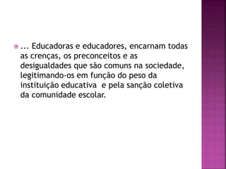  ... Educadoras e educadores, encarnam todas
as crenças, os preconceitos e as
desigualdades que são comuns na sociedade,
legitimando-os em função do peso da
instituição educativa e pela sanção coletiva
da comunidade escolar.
 