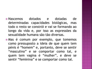 Nascemos dotados e dotadas de
determinadas capacidades biológicas, mas
todo o resto se constrói e vai se formando ao
longo da vida e, por isso as expressões da
sexualidade humana são tão diversas.
 Mas é comum por exemplo, que tomemos
como pressuposto a ideia de que quem tem
pénis é “homem” e, portanto, deve se sentir
“masculino” e se comportar como tal, e
quem tem vagina é “mulher”, e deve se
sentir “feminina” e se comportar como tal.
 