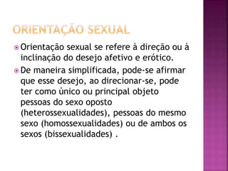  Orientação sexual se refere à direção ou à
inclinação do desejo afetivo e erótico.
 De maneira simplificada, pode-se afirmar
que esse desejo, ao direcionar-se, pode
ter como único ou principal objeto
pessoas do sexo oposto
(heterossexualidades), pessoas do mesmo
sexo (homossexualidades) ou de ambos os
sexos (bissexualidades) .
 