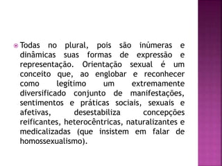  Todas no plural, pois são inúmeras e
dinâmicas suas formas de expressão e
representação. Orientação sexual é um
conceito que, ao englobar e reconhecer
como legítimo um extremamente
diversificado conjunto de manifestações,
sentimentos e práticas sociais, sexuais e
afetivas, desestabiliza concepções
reificantes, heterocêntricas, naturalizantes e
medicalizadas (que insistem em falar de
homossexualismo).
 