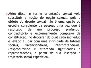  Além disso, o termo orientação sexual veio
substituir a noção de opção sexual, pois o
objeto do desejo sexual não é uma opção ou
escolha consciente da pessoa, uma vez que é
resultado de um processo profundo,
contraditório e extremamente complexo de
constituição, no decorrer do qual cada indivíduo
é levado a lidar com uma infinidade de fatores
sociais, vivenciando-os, interpretando-os,
(re)produzindo e alterando significados e
representações, a partir de sua inserção e
trajetória social específica.
 