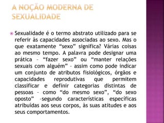  Sexualidade é o termo abstrato utilizado para se
referir às capacidades associadas ao sexo. Mas o
que exatamente “sexo” significa? Várias coisas
ao mesmo tempo. A palavra pode designar uma
prática – “fazer sexo” ou “manter relações
sexuais com alguém” – assim como pode indicar
um conjunto de atributos fisiológicos, órgãos e
capacidades reprodutivas que permitem
classificar e definir categorias distintas de
pessoas – como “do mesmo sexo”, “do sexo
oposto” –segundo características específicas
atribuídas aos seus corpos, às suas atitudes e aos
seus comportamentos.
 