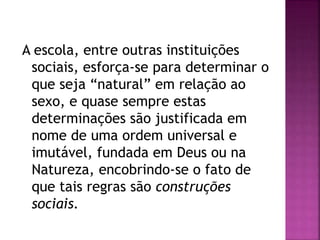 A escola, entre outras instituições
sociais, esforça-se para determinar o
que seja “natural” em relação ao
sexo, e quase sempre estas
determinações são justificada em
nome de uma ordem universal e
imutável, fundada em Deus ou na
Natureza, encobrindo-se o fato de
que tais regras são construções
sociais.
 