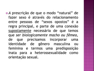  A prescrição de que o modo “natural” de
fazer sexo é através do relacionamento
entre pessoas de “sexos opostos” é a
regra principal, e parte de uma conexão
supostamente necessária de que temos
que ser biologicamente macho ou fêmea,
de que precisamos incorporar uma
identidade de gênero masculina ou
feminina e termos uma predisposição
inata para a heterossexualidade como
orientação sexual.
 