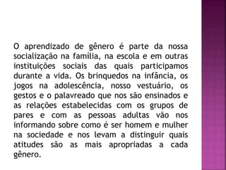 O aprendizado de gênero é parte da nossa
socialização na família, na escola e em outras
instituições sociais das quais participamos
durante a vida. Os brinquedos na infância, os
jogos na adolescência, nosso vestuário, os
gestos e o palavreado que nos são ensinados e
as relações estabelecidas com os grupos de
pares e com as pessoas adultas vão nos
informando sobre como é ser homem e mulher
na sociedade e nos levam a distinguir quais
atitudes são as mais apropriadas a cada
gênero.
 