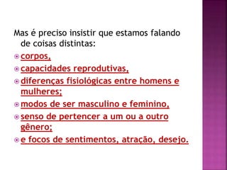 Mas é preciso insistir que estamos falando
de coisas distintas:
 corpos,
 capacidades reprodutivas,
 diferenças fisiológicas entre homens e
mulheres;
 modos de ser masculino e feminino,
 senso de pertencer a um ou a outro
gênero;
 e focos de sentimentos, atração, desejo.
 