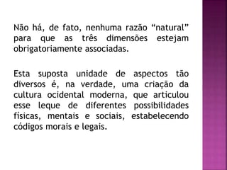 Não há, de fato, nenhuma razão “natural”
para que as três dimensões estejam
obrigatoriamente associadas.
Esta suposta unidade de aspectos tão
diversos é, na verdade, uma criação da
cultura ocidental moderna, que articulou
esse leque de diferentes possibilidades
físicas, mentais e sociais, estabelecendo
códigos morais e legais.
 