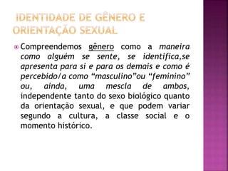  Compreendemos gênero como a maneira
como alguém se sente, se identifica,se
apresenta para si e para os demais e como é
percebido/a como “masculino”ou “feminino”
ou, ainda, uma mescla de ambos,
independente tanto do sexo biológico quanto
da orientação sexual, e que podem variar
segundo a cultura, a classe social e o
momento histórico.
 