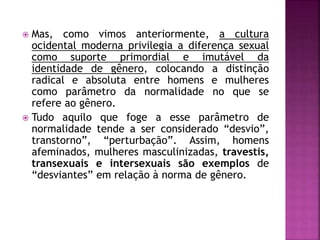  Mas, como vimos anteriormente, a cultura
ocidental moderna privilegia a diferença sexual
como suporte primordial e imutável da
identidade de gênero, colocando a distinção
radical e absoluta entre homens e mulheres
como parâmetro da normalidade no que se
refere ao gênero.
 Tudo aquilo que foge a esse parâmetro de
normalidade tende a ser considerado “desvio”,
transtorno”, “perturbação”. Assim, homens
afeminados, mulheres masculinizadas, travestis,
transexuais e intersexuais são exemplos de
“desviantes” em relação à norma de gênero.
 