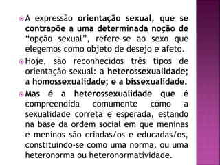  A expressão orientação sexual, que se
contrapõe a uma determinada noção de
“opção sexual”, refere-se ao sexo que
elegemos como objeto de desejo e afeto.
 Hoje, são reconhecidos três tipos de
orientação sexual: a heterossexualidade;
a homossexualidade; e a bissexualidade.
 Mas é a heterossexualidade que é
compreendida comumente como a
sexualidade correta e esperada, estando
na base da ordem social em que meninas
e meninos são criadas/os e educadas/os,
constituindo-se como uma norma, ou uma
heteronorma ou heteronormatividade.
 