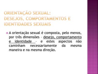  A orientação sexual é composta, pelo menos,
por três dimensões – desejo, comportamento
e identidade – e estes aspectos não
caminham necessariamente da mesma
maneira e na mesma direção.
 