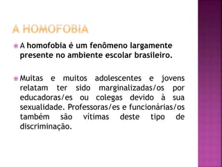  A homofobia é um fenômeno largamente
presente no ambiente escolar brasileiro.
 Muitas e muitos adolescentes e jovens
relatam ter sido marginalizadas/os por
educadoras/es ou colegas devido à sua
sexualidade. Professoras/es e funcionárias/os
também são vítimas deste tipo de
discriminação.
 