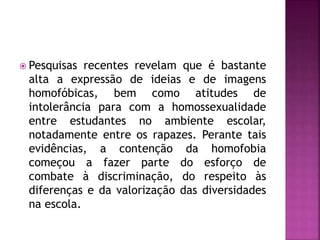  Pesquisas recentes revelam que é bastante
alta a expressão de ideias e de imagens
homofóbicas, bem como atitudes de
intolerância para com a homossexualidade
entre estudantes no ambiente escolar,
notadamente entre os rapazes. Perante tais
evidências, a contenção da homofobia
começou a fazer parte do esforço de
combate à discriminação, do respeito às
diferenças e da valorização das diversidades
na escola.
 
