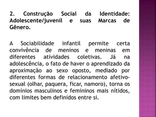 2. Construção Social da Identidade:
Adolescente/juvenil e suas Marcas de
Gênero.
A Sociabilidade infantil permite certa
convivência de meninos e meninas em
diferentes atividades coletivas. Já na
adolescência, o fato de haver o aprendizado da
aproximação ao sexo oposto, mediado por
diferentes formas de relacionamento afetivo-
sexual (olhar, paquera, ficar, namoro), torna os
domínios masculinos e femininos mais nítidos,
com limites bem definidos entre si.
 