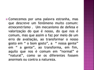  Comecemos por uma palavra estranha, mas
que descreve um fenômeno muito comum:
etnocentrismo . Um mecanismo de defesa e
valorização do que é nosso, do que nos é
comum, mas que assim o faz por meio de um
erro de avaliação, ao transformar o nosso
gosto em “ o bom gosto”, a “ nossa gente”
em “ a gente”, ao transforma, em fim,
aquilo que nos é comum em “normal” e
“natural”, como se os diferentes fossem
anormais ou contra a natureza.
 