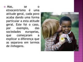  Mas, se o
etnocentrismo é uma
atitude geral, cada povo
acaba dando uma forma
particular a esta atitude
geral. Este foi o caso,
por exemplo, das
sociedades europeias,
que começaram a
explicar a diferença que
as separava em termos
de linhagens.
 