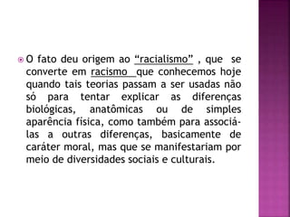  O fato deu origem ao “racialismo” , que se
converte em racismo que conhecemos hoje
quando tais teorias passam a ser usadas não
só para tentar explicar as diferenças
biológicas, anatômicas ou de simples
aparência física, como também para associá-
las a outras diferenças, basicamente de
caráter moral, mas que se manifestariam por
meio de diversidades sociais e culturais.
 