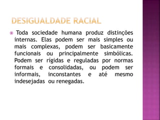  Toda sociedade humana produz distinções
internas. Elas podem ser mais simples ou
mais complexas, podem ser basicamente
funcionais ou principalmente simbólicas.
Podem ser rígidas e reguladas por normas
formais e consolidadas, ou podem ser
informais, inconstantes e até mesmo
indesejadas ou renegadas.
 