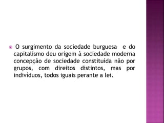  O surgimento da sociedade burguesa e do
capitalismo deu origem à sociedade moderna
concepção de sociedade constituída não por
grupos, com direitos distintos, mas por
indivíduos, todos iguais perante a lei.
 