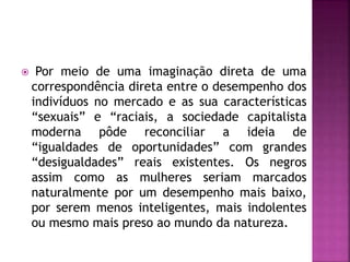  Por meio de uma imaginação direta de uma
correspondência direta entre o desempenho dos
indivíduos no mercado e as sua características
“sexuais” e “raciais, a sociedade capitalista
moderna pôde reconciliar a ideia de
“igualdades de oportunidades” com grandes
“desigualdades” reais existentes. Os negros
assim como as mulheres seriam marcados
naturalmente por um desempenho mais baixo,
por serem menos inteligentes, mais indolentes
ou mesmo mais preso ao mundo da natureza.
 