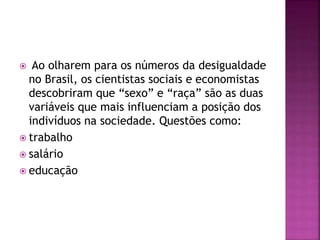  Ao olharem para os números da desigualdade
no Brasil, os cientistas sociais e economistas
descobriram que “sexo” e “raça” são as duas
variáveis que mais influenciam a posição dos
indivíduos na sociedade. Questões como:
 trabalho
 salário
 educação
 