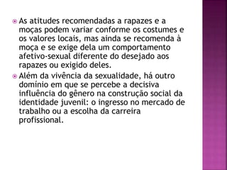 As atitudes recomendadas a rapazes e a
moças podem variar conforme os costumes e
os valores locais, mas ainda se recomenda à
moça e se exige dela um comportamento
afetivo-sexual diferente do desejado aos
rapazes ou exigido deles.
 Além da vivência da sexualidade, há outro
domínio em que se percebe a decisiva
influência do gênero na construção social da
identidade juvenil: o ingresso no mercado de
trabalho ou a escolha da carreira
profissional.
 