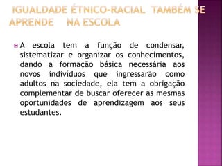  A escola tem a função de condensar,
sistematizar e organizar os conhecimentos,
dando a formação básica necessária aos
novos indivíduos que ingressarão como
adultos na sociedade, ela tem a obrigação
complementar de buscar oferecer as mesmas
oportunidades de aprendizagem aos seus
estudantes.
 