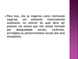  Para isso, ela se organiza como instituição
especial, um ambiente relativamente
autônomo, no interior do qual deve ser
possível um ensino que não esteja limitado
por desigualdade sociais, carências,
privilégios ou pertencimentos sociais dos seus
estudantes.
 