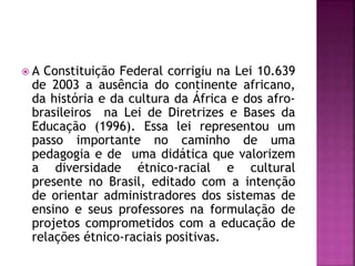  A Constituição Federal corrigiu na Lei 10.639
de 2003 a ausência do continente africano,
da história e da cultura da África e dos afro-
brasileiros na Lei de Diretrizes e Bases da
Educação (1996). Essa lei representou um
passo importante no caminho de uma
pedagogia e de uma didática que valorizem
a diversidade étnico-racial e cultural
presente no Brasil, editado com a intenção
de orientar administradores dos sistemas de
ensino e seus professores na formulação de
projetos comprometidos com a educação de
relações étnico-raciais positivas.
 