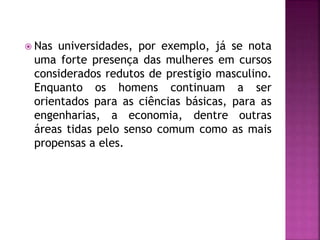  Nas universidades, por exemplo, já se nota
uma forte presença das mulheres em cursos
considerados redutos de prestigio masculino.
Enquanto os homens continuam a ser
orientados para as ciências básicas, para as
engenharias, a economia, dentre outras
áreas tidas pelo senso comum como as mais
propensas a eles.
 