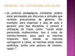  As práticas pedagógicas cotidianas podem
estar permeadas por discursos e atitudes que
revelam preconceitos de gêneros. Por
exemplo, para organizar a sala de aula e
garantir uma boa disciplina, é comum a
utilização de frases como: “vocês estão
parecendo mulherzinhas; isso é coisa de
menino/homem; peça para as meninas
limparem isso; mande os meninos
carregarem a caixa; as meninas estão muito
saidinhas; tenha uma postura de homem,
rapaz !”
 